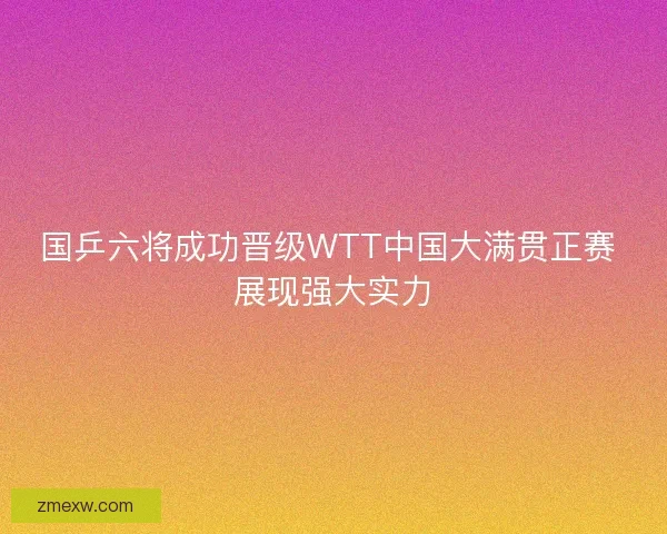 国乒六将成功晋级WTT中国大满贯正赛 展现强大实力