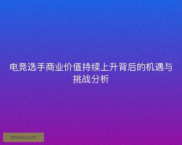 电竞选手商业价值持续上升背后的机遇与挑战分析