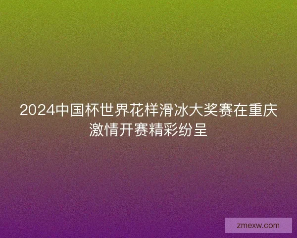 2024中国杯世界花样滑冰大奖赛在重庆激情开赛精彩纷呈