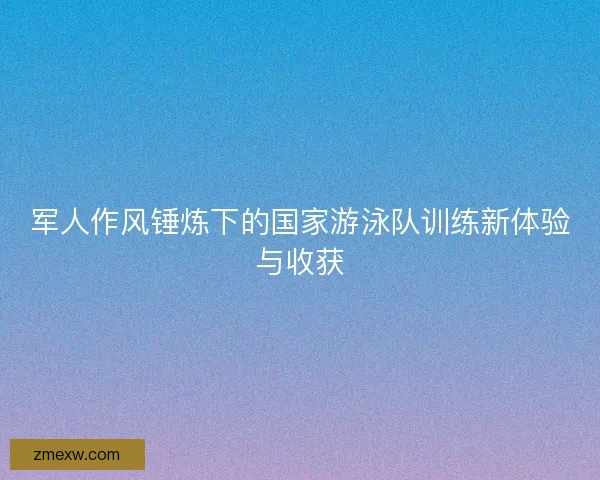 军人作风锤炼下的国家游泳队训练新体验与收获 军人作风锤炼下的国家游泳队训练新体验与收获