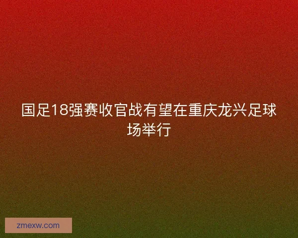 国足18强赛收官战有望在重庆龙兴足球场举行 国足18强赛收官战有望在重庆龙兴足球场举行