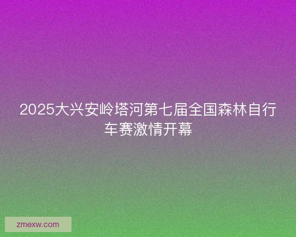 2025大兴安岭塔河第七届全国森林自行车赛激情开幕 2025大兴安岭塔河第七届全国森林自行车赛激情开幕