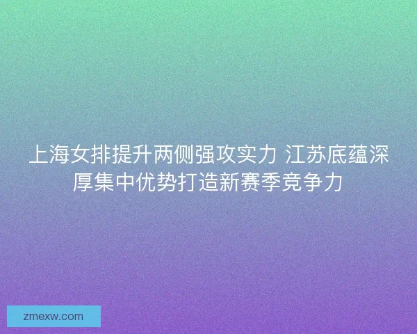 上海女排提升两侧强攻实力 江苏底蕴深厚集中优势打造新赛季竞争力 上海女排提升两侧强攻实力 江苏底蕴深厚集中优势打造新赛季竞争力