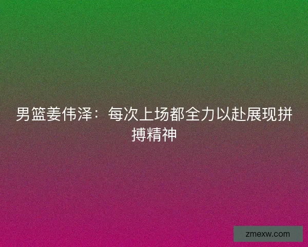 男篮姜伟泽:每次上场都全力以赴展现拼搏精神 男篮姜伟泽:每次上场都全力以赴展现拼搏精神
