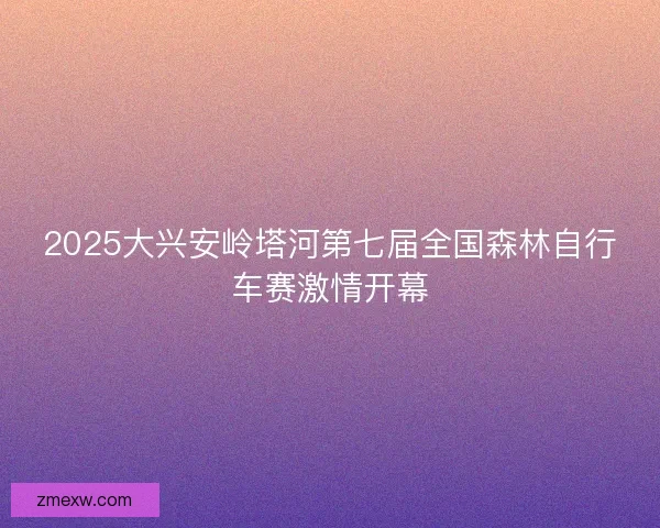 2025大兴安岭塔河第七届全国森林自行车赛激情开幕