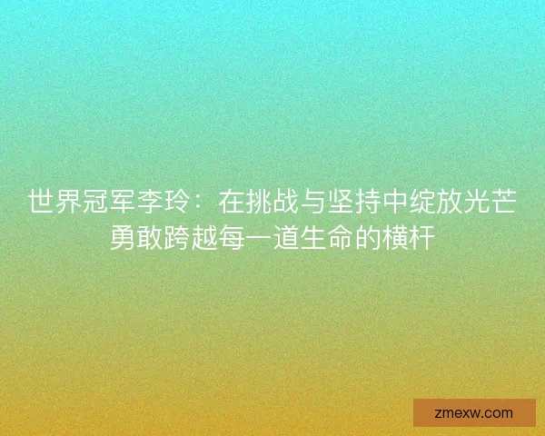 世界冠军李玲：在挑战与坚持中绽放光芒勇敢跨越每一道生命的横杆