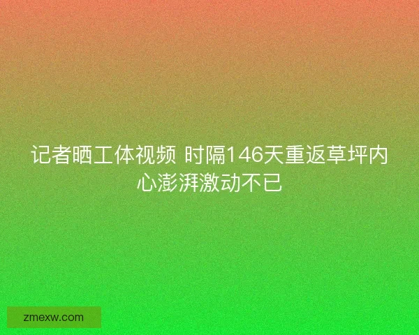 记者晒工体视频 时隔146天重返草坪内心澎湃激动不已