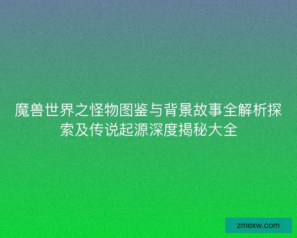 魔兽世界之怪物图鉴与背景故事全解析探索及传说起源深度揭秘大全 魔兽世界之怪物图鉴与背景故事全解析探索及传说起源深度揭秘大全