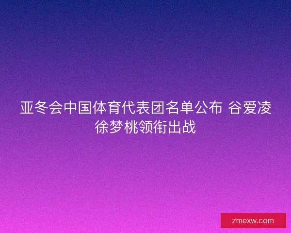 亚冬会中国体育代表团名单公布 谷爱凌徐梦桃领衔出战 亚冬会中国体育代表团名单公布 谷爱凌徐梦桃领衔出战