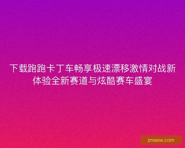 下载跑跑卡丁车畅享极速漂移激情对战新体验全新赛道与炫酷赛车盛宴