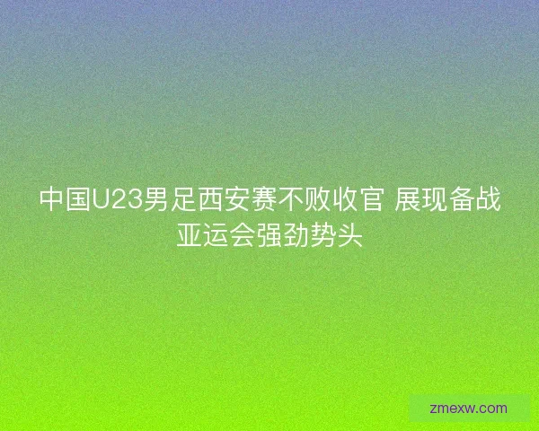 中国U23男足西安赛不败收官 展现备战亚运会强劲势头 中国U23男足西安赛不败收官 展现备战亚运会强劲势头