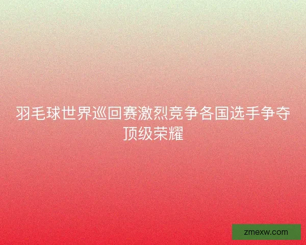 羽毛球世界巡回赛激烈竞争各国选手争夺顶级荣耀 羽毛球世界巡回赛激烈竞争各国选手争夺顶级荣耀
