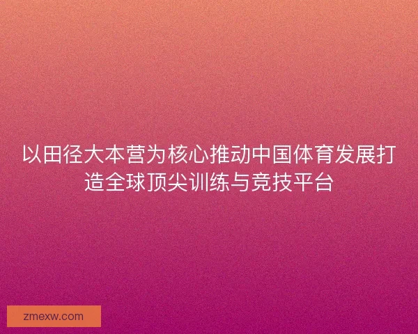 以田径大本营为核心推动中国体育发展打造全球顶尖训练与竞技平台 以田径大本营为核心推动中国体育发展打造全球顶尖训练与竞技平台