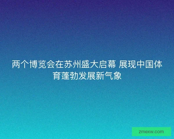 两个博览会在苏州盛大启幕 展现中国体育蓬勃发展新气象 两个博览会在苏州盛大启幕 展现中国体育蓬勃发展新气象